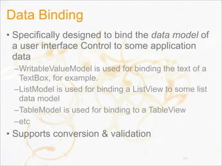 Data Binding
• Specifically designed to bind the data model of
a user interface Control to some application
data
–WritableValueModel is used for binding the text of a
TextBox, for example.
–ListModel is used for binding a ListView to some list
data model
–TableModel is used for binding to a TableView
–etc
• Supports conversion & validation
105
 