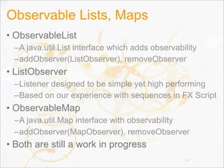 Observable Lists, Maps
• ObservableList
–A java.util.List interface which adds observability
–addObserver(ListObserver), removeObserver
• ListObserver
–Listener designed to be simple yet high performing
–Based on our experience with sequences in FX Script
• ObservableMap
–A java.util.Map interface with observability
–addObserver(MapObserver), removeObserver
• Both are still a work in progress
106
 