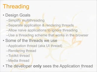 Threading
• Design Goals
–Simplify multithreading
–Separate application & rendering threads
–Allow naive applications to ignore threading
–Use a threading scheme that works in the browser
• Some of the threads we use
–Application thread (aka UI thread)
–Rendering thread
–Toolkit thread
–Media thread
• The developer only sees the Application thread108
 