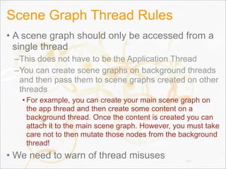 Scene Graph Thread Rules
• A scene graph should only be accessed from a
single thread
–This does not have to be the Application Thread
–You can create scene graphs on background threads
and then pass them to scene graphs created on other
threads
• For example, you can create your main scene graph on
the app thread and then create some content on a
background thread. Once the content is created you can
attach it to the main scene graph. However, you must take
care not to then mutate those nodes from the background
thread!
• We need to warn of thread misuses 110
 