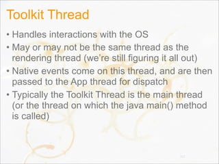 Toolkit Thread
• Handles interactions with the OS
• May or may not be the same thread as the
rendering thread (we’re still figuring it all out)
• Native events come on this thread, and are then
passed to the App thread for dispatch
• Typically the Toolkit Thread is the main thread
(or the thread on which the java main() method
is called)
112
 