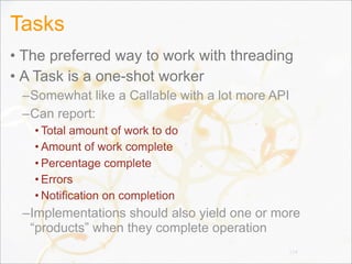 Tasks
• The preferred way to work with threading
• A Task is a one-shot worker
–Somewhat like a Callable with a lot more API
–Can report:
• Total amount of work to do
• Amount of work complete
• Percentage complete
• Errors
• Notification on completion
–Implementations should also yield one or more
“products” when they complete operation
114
 