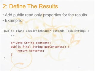 2: Define The Results
• Add public read only properties for the results
• Example:
public class LocalFileReader extends Task<String> {
...
private String contents;
public final String getContents() {
return contents;
}
}
117
 