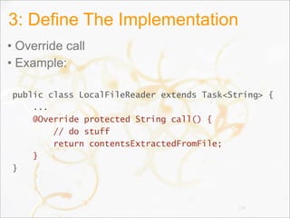 3: Define The Implementation
• Override call
• Example:
public class LocalFileReader extends Task<String> {
...
@Override protected String call() {
// do stuff
return contentsExtractedFromFile;
}
}
118
 
