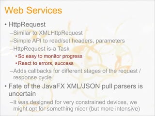 Web Services
• HttpRequest
–Similar to XMLHttpRequest
–Simple API to read/set headers, parameters
–HttpRequest is-a Task
• So easy to monitor progress
• React to errors, success
–Adds callbacks for different stages of the request /
response cycle
• Fate of the JavaFX XML/JSON pull parsers is
uncertain
–It was designed for very constrained devices, we
might opt for something nicer (but more intensive)119
 