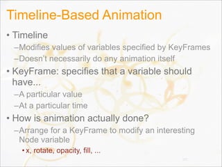 Timeline-Based Animation
• Timeline
–Modifies values of variables specified by KeyFrames
–Doesn’t necessarily do any animation itself
• KeyFrame: specifies that a variable should
have...
–A particular value
–At a particular time
• How is animation actually done?
–Arrange for a KeyFrame to modify an interesting
Node variable
• x, rotate, opacity, fill, ...
121
 