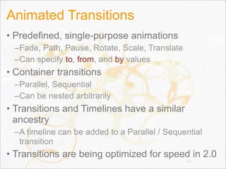 Animated Transitions
• Predefined, single-purpose animations
–Fade, Path, Pause, Rotate, Scale, Translate
–Can specify to, from, and by values
• Container transitions
–Parallel, Sequential
–Can be nested arbitrarily
• Transitions and Timelines have a similar
ancestry
–A timeline can be added to a Parallel / Sequential
transition
• Transitions are being optimized for speed in 2.0
123
 
