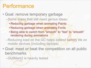 Performance
• Goal: remove temporary garbage
–Some areas that still need genius ideas:
• Reducing garbage when animating Paints
• Reducing garbage when animating Fonts
• Being able to switch from “smooth” to “fast” to “smooth”
rendering during animations
–Reducing load on the GC helps extend battery life on
mobile devices (including laptops)
• Goal: meet or beat the competition on all public
benchmarks
–GUIMark2 is heavily tested
126
 