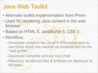 Java Web Toolkit
• Alternate toolkit implementation from Prism
• Used for rendering Java content in the web
browser
• Based on HTML 5, JavaScript 5, CSS 3
• Workflow:
–Developer writes to the JavaFX APIs being sure to
use those which are marked as implemented for the
“web profile”
–Developer compiles with our tool chain
–Resulting JavaScript files & artifacts are deployed to
the web
127
 
