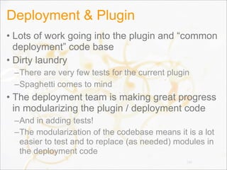 Deployment & Plugin
• Lots of work going into the plugin and “common
deployment” code base
• Dirty laundry
–There are very few tests for the current plugin
–Spaghetti comes to mind
• The deployment team is making great progress
in modularizing the plugin / deployment code
–And in adding tests!
–The modularization of the codebase means it is a lot
easier to test and to replace (as needed) modules in
the deployment code
130
 