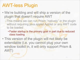 AWT-less Plugin
• We’re building and will ship a version of the
plugin that doesn’t require AWT
–This means we can run Prism “natively” in the plugin
without requiring java.applet.Applet or any AWT code
to be loaded
• Faster startup is the primary goal in part due to reduced
class loading
• This version of the plugin will not likely be
extendable (i.e. you cannot plug your own
window toolkit in, it will only support Prism &
AWT)
131
 