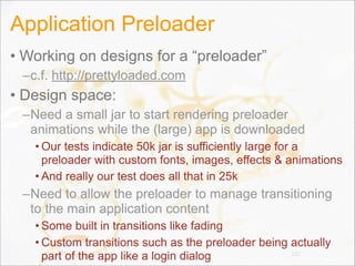 Application Preloader
• Working on designs for a “preloader”
–c.f. http://prettyloaded.com
• Design space:
–Need a small jar to start rendering preloader
animations while the (large) app is downloaded
• Our tests indicate 50k jar is sufficiently large for a
preloader with custom fonts, images, effects & animations
• And really our test does all that in 25k
–Need to allow the preloader to manage transitioning
to the main application content
• Some built in transitions like fading
• Custom transitions such as the preloader being actually
part of the app like a login dialog 132
 