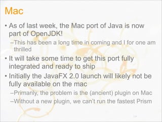 Mac
• As of last week, the Mac port of Java is now
part of OpenJDK!
–This has been a long time in coming and I for one am
thrilled
• It will take some time to get this port fully
integrated and ready to ship
• Initially the JavaFX 2.0 launch will likely not be
fully available on the mac
–Primarily, the problem is the (ancient) plugin on Mac
–Without a new plugin, we can’t run the fastest Prism
134
 