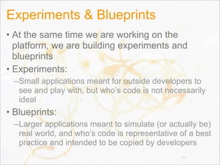 Experiments & Blueprints
• At the same time we are working on the
platform, we are building experiments and
blueprints
• Experiments:
–Small applications meant for outside developers to
see and play with, but who’s code is not necessarily
ideal
• Blueprints:
–Larger applications meant to simulate (or actually be)
real world, and who’s code is representative of a best
practice and intended to be copied by developers
135
 