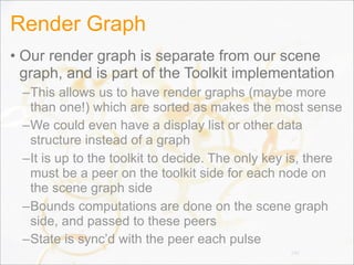 Render Graph
• Our render graph is separate from our scene
graph, and is part of the Toolkit implementation
–This allows us to have render graphs (maybe more
than one!) which are sorted as makes the most sense
–We could even have a display list or other data
structure instead of a graph
–It is up to the toolkit to decide. The only key is, there
must be a peer on the toolkit side for each node on
the scene graph side
–Bounds computations are done on the scene graph
side, and passed to these peers
–State is sync’d with the peer each pulse
140
 