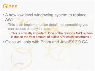 Glass
• A new low level windowing system to replace
AWT
–This is an implementation detail, not something you
can access directly in code
• This is critically important. One of the reasons AWT suffers
is due to the vast amount of public API which constrains it
• Glass will ship with Prism and JavaFX 2.0 GA
142
 