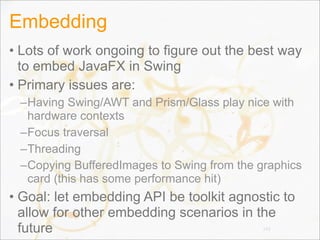 Embedding
• Lots of work ongoing to figure out the best way
to embed JavaFX in Swing
• Primary issues are:
–Having Swing/AWT and Prism/Glass play nice with
hardware contexts
–Focus traversal
–Threading
–Copying BufferedImages to Swing from the graphics
card (this has some performance hit)
• Goal: let embedding API be toolkit agnostic to
allow for other embedding scenarios in the
future 143
 
