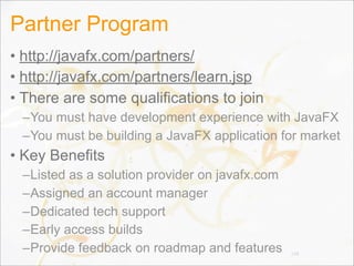Partner Program
• http://javafx.com/partners/
• http://javafx.com/partners/learn.jsp
• There are some qualifications to join
–You must have development experience with JavaFX
–You must be building a JavaFX application for market
• Key Benefits
–Listed as a solution provider on javafx.com
–Assigned an account manager
–Dedicated tech support
–Early access builds
–Provide feedback on roadmap and features 148
 