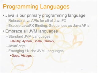 Programming Languages
• Java is our primary programming language
–Release Java APIs for all of JavaFX
–Expose JavaFX Binding, Sequences as Java APIs
• Embrace all JVM languages
–Standard JVM Languages
• JRuby, Jython, Scala, Groovy, …
–JavaScript
–Emerging / Niche JVM Languages
• Gosu, Visage, ...
24
 
