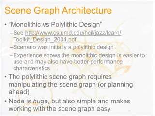 Scene Graph Architecture
• “Monolithic vs Polylithic Design”
–See http://www.cs.umd.edu/hcil/jazz/learn/
Toolkit_Design_2004.pdf
–Scenario was initially a polylithic design
–Experience shows the monolithic design is easier to
use and may also have better performance
characteristics
• The polylithic scene graph requires
manipulating the scene graph (or planning
ahead)
• Node is huge, but also simple and makes
working with the scene graph easy 30
 