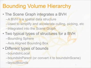 Bounding Volume Hierarchy
• The Scene Graph integrates a BVH
–A BVH is a spatial data structure
–Used to simplify and accelerate culling, picking, etc
–Integrated into the Scene Graph
• Two typical types of structures for a BVH
–Bounding Sphere
–Axis Aligned Bounding Box
• Different types of bounds
–boundsInLocal
–boundsInParent (or convert it to boundsInScene)
–layoutBounds 31
 
