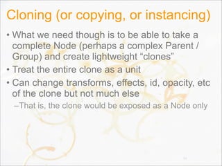 Cloning (or copying, or instancing)
• What we need though is to be able to take a
complete Node (perhaps a complex Parent /
Group) and create lightweight “clones”
• Treat the entire clone as a unit
• Can change transforms, effects, id, opacity, etc
of the clone but not much else
–That is, the clone would be exposed as a Node only
33
 