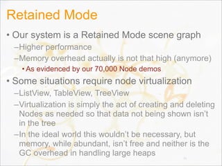 Retained Mode
• Our system is a Retained Mode scene graph
–Higher performance
–Memory overhead actually is not that high (anymore)
• As evidenced by our 70,000 Node demos
• Some situations require node virtualization
–ListView, TableView, TreeView
–Virtualization is simply the act of creating and deleting
Nodes as needed so that data not being shown isn’t
in the tree
–In the ideal world this wouldn’t be necessary, but
memory, while abundant, isn’t free and neither is the
GC overhead in handling large heaps 35
 