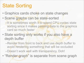 State Sorting
• Graphics cards choke on state changes
• Scene graphs can be state-sorted
–It is sometimes worth it to spend CPU cycles state
sorting since it makes passing data to the graphics
card so much faster
• State sorting only works if you also have a
depth buffer
–Render from front to back and use depth buffer to
avoid rendering something that will be occluded
–Doesn’t work well with transparency. Doh!
• “Render graph” is separate from scene graph
36
 