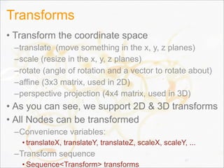 Transforms
• Transform the coordinate space
–translate (move something in the x, y, z planes)
–scale (resize in the x, y, z planes)
–rotate (angle of rotation and a vector to rotate about)
–affine (3x3 matrix, used in 2D)
–perspective projection (4x4 matrix, used in 3D)
• As you can see, we support 2D & 3D transforms
• All Nodes can be transformed
–Convenience variables:
• translateX, translateY, translateZ, scaleX, scaleY, ...
–Transform sequence
• Sequence<Transform> transforms
37
 