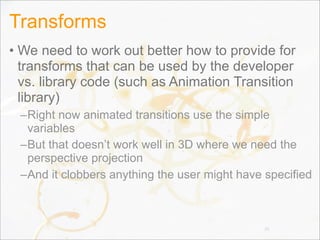 Transforms
• We need to work out better how to provide for
transforms that can be used by the developer
vs. library code (such as Animation Transition
library)
–Right now animated transitions use the simple
variables
–But that doesn’t work well in 3D where we need the
perspective projection
–And it clobbers anything the user might have specified
38
 