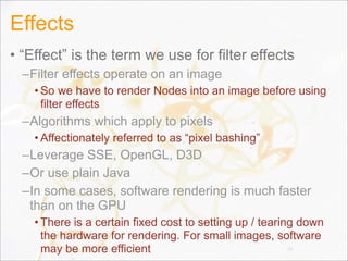 Effects
• “Effect” is the term we use for filter effects
–Filter effects operate on an image
• So we have to render Nodes into an image before using
filter effects
–Algorithms which apply to pixels
• Affectionately referred to as “pixel bashing”
–Leverage SSE, OpenGL, D3D
–Or use plain Java
–In some cases, software rendering is much faster
than on the GPU
• There is a certain fixed cost to setting up / tearing down
the hardware for rendering. For small images, software
may be more efficient 39
 