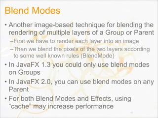 Blend Modes
• Another image-based technique for blending the
rendering of multiple layers of a Group or Parent
–First we have to render each layer into an image
–Then we blend the pixels of the two layers according
to some well known rules (BlendMode)
• In JavaFX 1.3 you could only use blend modes
on Groups
• In JavaFX 2.0, you can use blend modes on any
Parent
• For both Blend Modes and Effects, using
“cache” may increase performance
40
 