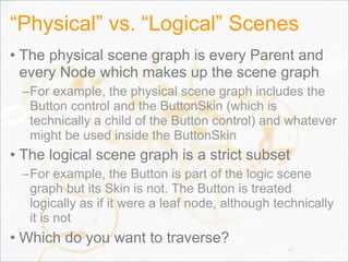 “Physical” vs. “Logical” Scenes
• The physical scene graph is every Parent and
every Node which makes up the scene graph
–For example, the physical scene graph includes the
Button control and the ButtonSkin (which is
technically a child of the Button control) and whatever
might be used inside the ButtonSkin
• The logical scene graph is a strict subset
–For example, the Button is part of the logic scene
graph but its Skin is not. The Button is treated
logically as if it were a leaf node, although technically
it is not
• Which do you want to traverse?
41
 