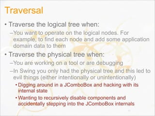 Traversal
• Traverse the logical tree when:
–You want to operate on the logical nodes. For
example, to find each node and add some application
domain data to them
• Traverse the physical tree when:
–You are working on a tool or are debugging
–In Swing you only had the physical tree and this led to
evil things (either intentionally or unintentionally)
• Digging around in a JComboBox and hacking with its
internal state
• Wanting to recursively disable components and
accidentally stepping into the JComboBox internals
42
 