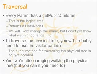 Traversal
• Every Parent has a getPublicChildren
–This is the logical tree
–Returns a List<Node>
–We will likely change the name, but I don’t yet know
what we might change it to!
• To traverse the physical tree, you will probably
need to use the visitor pattern
–The exact method for traversing the physical tree is
not yet decided
• Yes, we’re discouraging walking the physical
tree (but you can if you need to)
43
 
