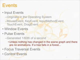 Events
• Input Events
–Originate in the Operating System
–MouseEvent, KeyEvent, InputMethodEvent,
TouchEvent, DragEvent
• Window Events
• Pulse Events
–Generated 1/60th of a second
• Unless nothing has changed in the scene graph and there
are no animations. If a tree falls in a forest...
• Focus Traversal Events
• Control Events
44
 