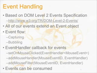 Event Handling
• Based on DOM Level 2 Events Specification
–http://www.w3.org/TR/DOM-Level-2-Events/
• All of our events extend an Event object
• Event flow:
–Capturing
–Bubbling
• EventHandler callback for events
–setOnMouseClicked(EventHandler<MouseEvent>)
–addMouseHandler(MouseEventID, EventHandler)
–addMouseFilter(MouseEventID, EventHandler)
• Events can be consumed 45
 
