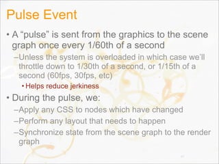 Pulse Event
• A “pulse” is sent from the graphics to the scene
graph once every 1/60th of a second
–Unless the system is overloaded in which case we’ll
throttle down to 1/30th of a second, or 1/15th of a
second (60fps, 30fps, etc)
• Helps reduce jerkiness
• During the pulse, we:
–Apply any CSS to nodes which have changed
–Perform any layout that needs to happen
–Synchronize state from the scene graph to the render
graph
47
 