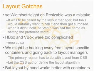 Layout Gotchas
• setWidth/setHeight on Resizable was a mistake
–It was to be called by the layout manager, but folks
would naturally want to call it and then get surprised
when it didn’t hold. setWidth was not the same as
setting the preferred width!
• HBox and VBox were too complicated
–mea culpa
• We might be backing away from layout specific
containers and going back to layout managers
–The primary reason has to do with layout from CSS
–Let the CSS author define the layout algorithm
• But layout by hand works better with containers51
 