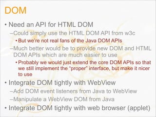 DOM
• Need an API for HTML DOM
–Could simply use the HTML DOM API from w3c
• But we’re not real fans of the Java DOM APIs
–Much better would be to provide new DOM and HTML
DOM APIs which are much easier to use
• Probably we would just extend the core DOM APIs so that
we still implement the “proper” interface, but make it nicer
to use
• Integrate DOM tightly with WebView
–Add DOM event listeners from Java to WebView
–Manipulate a WebView DOM from Java
• Integrate DOM tightly with web browser (applet)61
 