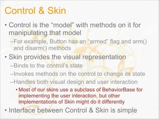 Control & Skin
• Control is the “model” with methods on it for
manipulating that model
–For example, Button has an “armed” flag and arm()
and disarm() methods
• Skin provides the visual representation
–Binds to the control’s state
–Invokes methods on the control to change its state
–Handles both visual design and user interaction
• Most of our skins use a subclass of BehaviorBase for
implementing the user interaction, but other
implementations of Skin might do it differently
• Interface between Control & Skin is simple63
 