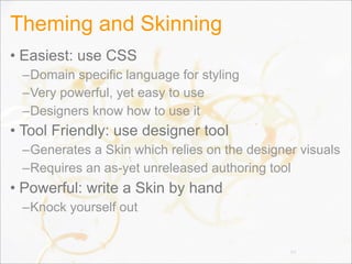 Theming and Skinning
• Easiest: use CSS
–Domain specific language for styling
–Very powerful, yet easy to use
–Designers know how to use it
• Tool Friendly: use designer tool
–Generates a Skin which relies on the designer visuals
–Requires an as-yet unreleased authoring tool
• Powerful: write a Skin by hand
–Knock yourself out
64
 