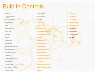 Built In Controls
• Button
• ToggleButton
• RadioButton
• CheckBox
• Cell
• IndexedCell
• ListCell
• Slider
• Label
• ScrollBar
• Hyperlink
• ProgressIndicator
• ProgressBar
• PasswordBox
• TextBox
• TextInputControl
• ListView
• TableView
• Rich Text Editor
• ScrollView
• Separator
• ChoiceBox
• Tooltip
• TreeView
• TreeCell
• ComboBox
• CheckMenuItem
• CustomMenuItem
• Menu
• MenuBar
• MenuButton
• MenuItem
• MenuItemBase
• PopupMenu
• RadioMenuItem
• SplitMenuButton
• ToolBar
• Multiline TextBox
• Horizontal ListView
• Popup
• TabView
• SplitView
• Accordion
• MediaPlayer
• WebBrowser
• DateBox
• MoneyBox
• SearchBox
• MORE
66
 