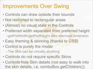 Improvements Over Swing
• Controls can draw outside their bounds
• Not restricted to rectangular areas
• (Almost) no visual state in the Controls
• Preferred width separated from preferred height
–getPrefWidth/getPrefHeight take alternate dimension
• Easy theming & skinning (thanks to CSS)
• Control is purely the model
–The Skin can be virtually anything
• Controls do not require specific Skins
• Controls hide Skin details (not easy to walk into
the skin details, i.e. comboBox.getChildren())68
 