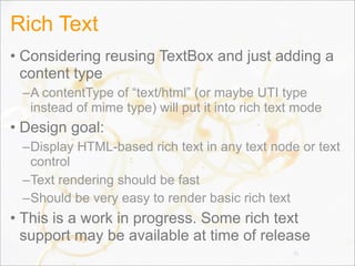 Rich Text
• Considering reusing TextBox and just adding a
content type
–A contentType of “text/html” (or maybe UTI type
instead of mime type) will put it into rich text mode
• Design goal:
–Display HTML-based rich text in any text node or text
control
–Text rendering should be fast
–Should be very easy to render basic rich text
• This is a work in progress. Some rich text
support may be available at time of release
70
 