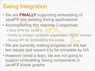 Swing Integration
• We are FINALLY supporting embedding of
JavaFX into existing Swing applications!
• Accomplishing this requires 3 objectives:
✓Java APIs for JavaFX
–Ability to embed hardware accelerated 2D/3D scenes
–Swing API for embedding the scene
• We are currently making progress on the last
two issues and expect it to be complete by GA
• However (shed a tear), we are not going to
support embedding Swing components in
JavaFX scene graphs 72
 