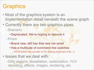 Graphics
• Most of the graphics system is an
implementation detail beneath the scene graph
• Currently there are two graphics pipes
–Scenario
• Deprecated. We’re hoping to remove it
–Prism
• Brand new, still has that new car smell
• Has a multitude of command line switches
–All of which are private or for debug purposes only :-)
• Issues that we deal with:
–Dirty regions, tessellation, rasterization, YUV
decoding, effects, images, rendering, etc 74
 