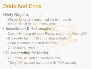 Odds And Ends
• Dirty Regions
–We perform dirty region culling to improve
performance for common cases
• Tessellation & Rasterization
–Currently being done by Pisces code from OpenJDK
–It is really fast (quite surprising actually)
–Code is contributed from RedHat
–Open source works!
• YUV decoding for Media
–On Prism, we don’t have to do this
–The graphics card can deal with YUV natively
76
 