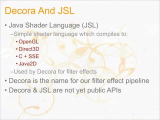 Decora And JSL
• Java Shader Language (JSL)
–Simple shader language which compiles to:
• OpenGL
• Direct3D
• C + SSE
• Java2D
–Used by Decora for filter effects
• Decora is the name for our filter effect pipeline
• Decora & JSL are not yet public APIs
77
 