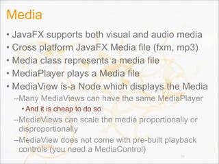 Media
• JavaFX supports both visual and audio media
• Cross platform JavaFX Media file (fxm, mp3)
• Media class represents a media file
• MediaPlayer plays a Media file
• MediaView is-a Node which displays the Media
–Many MediaViews can have the same MediaPlayer
• And it is cheap to do so
–MediaViews can scale the media proportionally or
disproportionally
–MediaView does not come with pre-built playback
controls (you need a MediaControl)
79
 